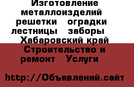 Изготовление металлоизделий ; решетки , оградки , лестницы , заборы . - Хабаровский край Строительство и ремонт » Услуги   